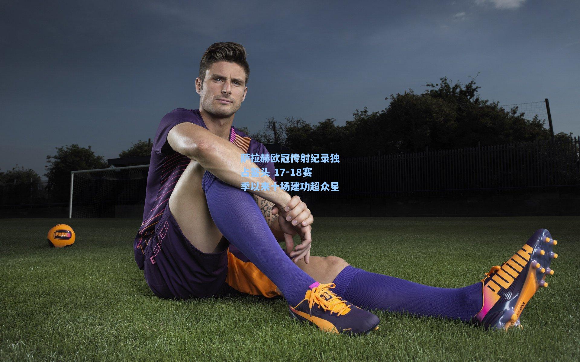 萨拉赫欧冠传射纪录独占鳌头 17-18赛季以来十场建功超众星