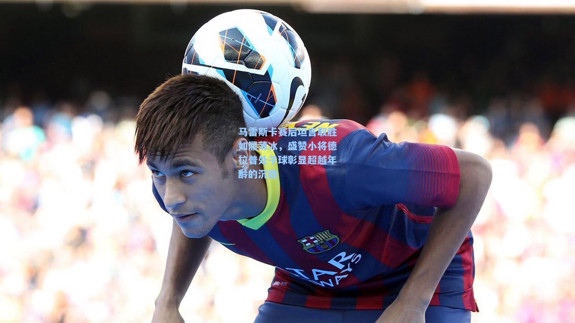 马雷斯卡赛后坦言取胜如履薄冰,盛赞小将德拉普处子球彰显超越年龄的沉稳